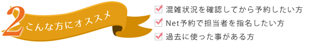 ・混雑状況を確認してから予約したい方 ・Net予約で担当者を指名したい方 ・過去に使った事がある方