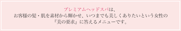 プレミアムヘッドスパは、お客様の髪・肌を素材から輝かせ、いつまでも美しくありたいという女性の『美の要求』に答えるメニューです。