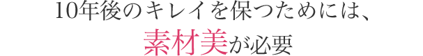 10年後のキレイを保つためには、 素材美が必要