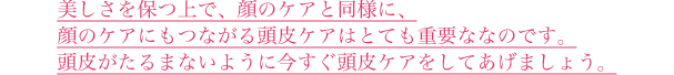 美しさを保つ上で、顔のケアと同様に、顔のケアにもつながる頭皮ケアはとても重要ななのです。頭皮がたるまないように今すぐ頭皮ケアをしてあげましょう。