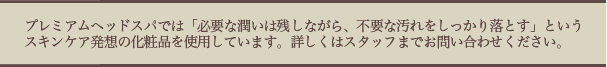 プレミアムヘッドスパでは、「必要な潤いは残しながら、不要な汚れをしっかり落とす」というスキンケア発想の化粧品を使用しています。詳しくはスタッフまでお問い合わせください。