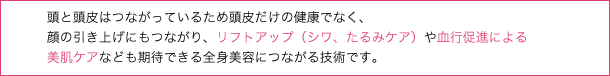 頭と頭皮はつながっているため頭皮だけの健康でなく、顔の引き上げにもつながり、リフトアップ（シワ、たるみケア）や血行促進による美肌ケアなども期待できる全身美容につながる技術です。